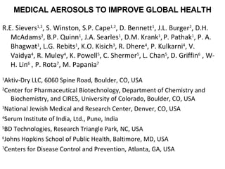 MEDICAL AEROSOLS TO IMPROVE GLOBAL HEALTH R.E. Sievers 1,2 , S. Winston, S.P. Cape 1,2 , D. Bennett 1 , J.L. Burger 2 , D.H. McAdams 2 , B.P. Quinn 1 , J.A. Searles 1 , D.M. Krank 1 ,   P. Pathak 1 , P. A. Bhagwat 1 , L.G. Rebits 1 , K.O.  Kisich 3 , R. Dhere 4 , P. Kulkarni 4 , V. Vaidya 4 , R. Muley 4 , K. Powell 5 , C. Shermer 5 , L. Chan 5 , D. Griffin 6  ,  W-H. Lin 6   ,  P. Rota 7 , M. Papania 7   1 Aktiv-Dry LLC, 6060 Spine Road, Boulder, CO, USA  2 Center for Pharmaceutical Biotechnology, Department of Chemistry and Biochemistry, and CIRES, University of Colorado, Boulder, CO, USA  3 National Jewish Medical and Research Center, Denver, CO, USA  4 Serum Institute of India, Ltd., Pune, India 5 BD Technologies, Research Triangle Park, NC, USA 6 Johns Hopkins School of Public Health, Baltimore, MD, USA  7 Centers for Disease Control and Prevention, Atlanta, GA, USA  