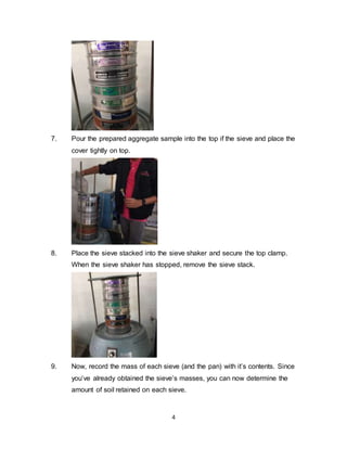 4
7. Pour the prepared aggregate sample into the top if the sieve and place the
cover tightly on top.
8. Place the sieve stacked into the sieve shaker and secure the top clamp.
When the sieve shaker has stopped, remove the sieve stack.
9. Now, record the mass of each sieve (and the pan) with it’s contents. Since
you’ve already obtained the sieve’s masses, you can now determine the
amount of soil retained on each sieve.
 