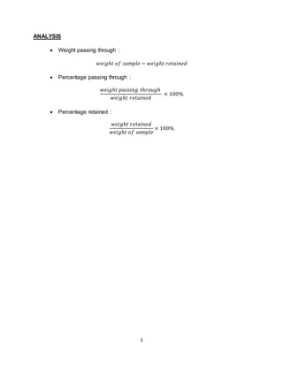5
ANALYSIS
 Weight passing through :
𝑤𝑒𝑖𝑔ℎ𝑡 𝑜𝑓 𝑠𝑎𝑚𝑝𝑙𝑒 − 𝑤𝑒𝑖𝑔ℎ𝑡 𝑟𝑒𝑡𝑎𝑖𝑛𝑒𝑑
 Percentage passing through :
𝑤𝑒𝑖𝑔ℎ𝑡 𝑝𝑎𝑠𝑠𝑖𝑛𝑔 𝑡ℎ𝑟𝑜𝑢𝑔ℎ
𝑤𝑒𝑖𝑔ℎ𝑡 𝑟𝑒𝑡𝑎𝑖𝑛𝑒𝑑
× 100%
 Percentage retained :
𝑤𝑒𝑖𝑔ℎ𝑡 𝑟𝑒𝑡𝑎𝑖𝑛𝑒𝑑
𝑤𝑒𝑖𝑔ℎ𝑡 𝑜𝑓 𝑠𝑎𝑚𝑝𝑙𝑒
× 100%
 