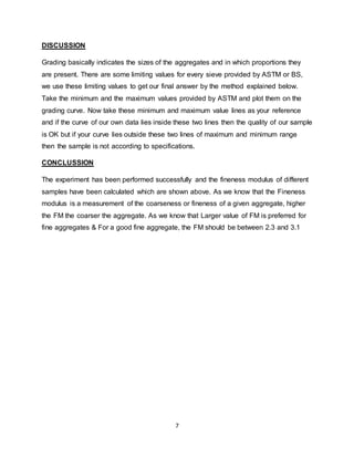 7
DISCUSSION
Grading basically indicates the sizes of the aggregates and in which proportions they
are present. There are some limiting values for every sieve provided by ASTM or BS,
we use these limiting values to get our final answer by the method explained below.
Take the minimum and the maximum values provided by ASTM and plot them on the
grading curve. Now take these minimum and maximum value lines as your reference
and if the curve of our own data lies inside these two lines then the quality of our sample
is OK but if your curve lies outside these two lines of maximum and minimum range
then the sample is not according to specifications.
CONCLUSSION
The experiment has been performed successfully and the fineness modulus of different
samples have been calculated which are shown above. As we know that the Fineness
modulus is a measurement of the coarseness or fineness of a given aggregate, higher
the FM the coarser the aggregate. As we know that Larger value of FM is preferred for
fine aggregates & For a good fine aggregate, the FM should be between 2.3 and 3.1
 