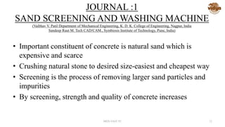 JOURNAL :1
SAND SCREENING AND WASHING MACHINE
(Vaibhav V. Patil Department of Mechanical Engineering, K. D. K. College of Engineering, Nagpur, India
Sandeep Raut M. Tech CAD/CAM., Symbiosis Institute of Technology, Pune, India)
• Important constituent of concrete is natural sand which is
expensive and scarce
• Crushing natural stone to desired size-easiest and cheapest way
• Screening is the process of removing larger sand particles and
impurities
• By screening, strength and quality of concrete increases
MED-VAST TC 12
 