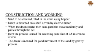 CONSTRUCTION AND WORKING
• Sand to be screened filled in the drum using hopper
• Drum is mounted on a shaft driven by electric motor
• When the drum rotates then sand particles move randomly and
passes through the net.
• Here the process is used for screening sand size of 7.5 micron to
4.5mm
• The drum is inclined for good movement of the sand by gravity
process
MED-VAST TC 13
 