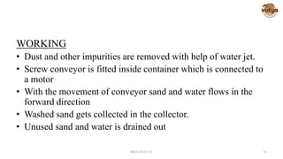 WORKING
• Dust and other impurities are removed with help of water jet.
• Screw conveyor is fitted inside container which is connected to
a motor
• With the movement of conveyor sand and water flows in the
forward direction
• Washed sand gets collected in the collector.
• Unused sand and water is drained out
MED-VAST TC 16
 