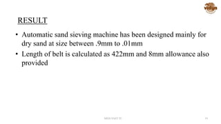 RESULT
• Automatic sand sieving machine has been designed mainly for
dry sand at size between .9mm to .01mm
• Length of belt is calculated as 422mm and 8mm allowance also
provided
MED-VAST TC 19
 