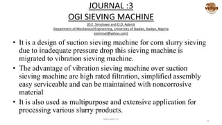JOURNAL :3
OGI SIEVING MACHINE
(O.E .Simolowo and O.O. Adeniji
Department of Mechanical Engineering, University of Ibadan, Ibadan, Nigeria
esimmar@yahoo.com)
• It is a design of suction sieving machine for corn slurry sieving
due to inadequate pressure drop this sieving machine is
migrated to vibration sieving machine.
• The advantage of vibration sieving machine over suction
sieving machine are high rated filtration, simplified assembly
easy serviceable and can be maintained with noncorrosive
material
• It is also used as multipurpose and extensive application for
processing various slurry products.
MED-VAST TC
22
 