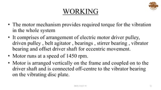 WORKING
• The motor mechanism provides required torque for the vibration
in the whole system
• It comprises of arrangement of electric motor driver pulley,
driven pulley , belt agitator , bearings , stirrer bearing , vibrator
bearing and offset driver shaft for eccentric movement.
• Motor runs at a speed of 1450 rpm.
• Motor is arranged vertically on the frame and coupled on to the
driver shaft and is connected off-centre to the vibrator bearing
on the vibrating disc plate.
MED-VAST TC 22
 