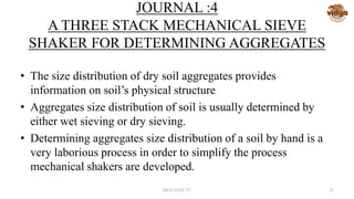 JOURNAL :4
A THREE STACK MECHANICAL SIEVE
SHAKER FOR DETERMINING AGGREGATES
• The size distribution of dry soil aggregates provides
information on soil’s physical structure
• Aggregates size distribution of soil is usually determined by
either wet sieving or dry sieving.
• Determining aggregates size distribution of a soil by hand is a
very laborious process in order to simplify the process
mechanical shakers are developed.
MED-VAST TC 23
 