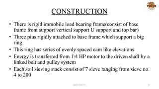 CONSTRUCTION
• There is rigid immobile load bearing frame(consist of base
frame front support vertical support U support and top bar)
• Three pins rigidly attached to base frame which support a big
ring
• This ring has series of evenly spaced cam like elevations
• Energy is transferred from 14 HP motor to the driven shaft by a
linked belt and pulley system
• Each soil sieving stack consist of 7 sieve ranging from sieve no.
4 to 200
MED-VAST TC 25
 