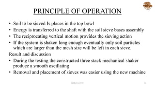 PRINCIPLE OF OPERATION
• Soil to be sieved Is places in the top bowl
• Energy is transferred to the shaft with the soil sieve bases assembly
• The reciprocating vertical motion provides the sieving action
• If the system is shaken long enough eventually only soil particles
which are larger than the mesh size will be left in each sieve.
Result and discussion
• During the testing the constructed three stack mechanical shaker
produce a smooth oscillating
• Removal and placement of sieves was easier using the new machine
MED-VAST TC 26
 