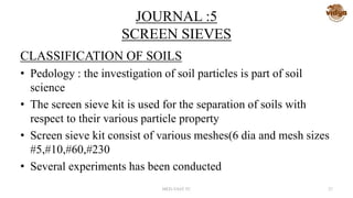 JOURNAL :5
SCREEN SIEVES
CLASSIFICATION OF SOILS
• Pedology : the investigation of soil particles is part of soil
science
• The screen sieve kit is used for the separation of soils with
respect to their various particle property
• Screen sieve kit consist of various meshes(6 dia and mesh sizes
#5,#10,#60,#230
• Several experiments has been conducted
MED-VAST TC 27
 