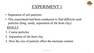 EXPERIMENT 1
• Separation of soil particles
• This experiment had been conducted to find different sand
particles (long, sandy ,separation of slit from clay)
RESULT
1. Coarse particles
2. Separation of slit from clay
3. How the size of particle effect the moisture content
MED-VAST TC 28
 