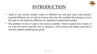 INTRODUCTION
• Sand or any mixture usually comes in different size and grid since some product
required different size of sand or mixture that why this machine been design to sieve
the sand or sub stand into different size depend on requirement needed.
• The problem of size of sand in the market available. Need to spend more money if
we want the sand in specific size or category it will increase the budget and time to
wait the supplier preparing the goods.
MED-VAST TC 3
 