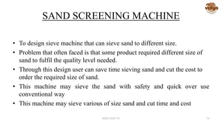SAND SCREENING MACHINE
• To design sieve machine that can sieve sand to different size.
• Problem that often faced is that some product required different size of
sand to fulfil the quality level needed.
• Through this design user can save time sieving sand and cut the cost to
order the required size of sand.
• This machine may sieve the sand with safety and quick over use
conventional way
• This machine may sieve various of size sand and cut time and cost
MED-VAST TC 34
 