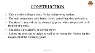 CONSTRUCTION
• This machine utilizes a crank for the reciprocating motion.
• The main components are a frame, motor, connecting plate and a sieve.
• The sieve is attached on the connecting plate, which reciprocates with
the help of a crank.
• The crank is powered by an electric motor.
• Rollers are provided to guide as well as to reduce the friction for the
movement of the connecting plate.
MED-VAST TC 35
 