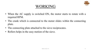 WORKING
• When the AC supply is switched ON, the motor starts to rotate with a
required RPM.
• The crank which is connected to the motor slides within the connecting
plate.
• The connecting plate attached to the sieve reciprocates.
• Rollers helps in the easy motion of the sieve.
MED-VAST TC 37
 