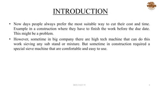 INTRODUCTION
• Now days people always prefer the most suitable way to cut their cost and time.
Example in a construction where they have to finish the work before the due date.
This might be a problem.
• However, sometime in big company there are high tech machine that can do this
work sieving any sub stand or mixture. But sometime in construction required a
special sieve machine that are comfortable and easy to use.
MED-VAST TC 4
 