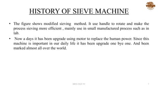 HISTORY OF SIEVE MACHINE
• The figure shows modified sieving method. It use handle to rotate and make the
process sieving more efficient , mainly use in small manufactured process such as in
lab.
• Now a days it has been upgrade using motor to replace the human power. Since this
machine is important in our daily life it has been upgrade one bye one. And been
marked almost all over the world.
MED-VAST TC 7
 