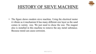 HISTORY OF SIEVE MACHINE
• The figure shows modern sieve machine. Using the electrical motor
it vibrate as it mechanism It has many different size layer so the sand
comes in variety size. We just need to chose the size. The magnet
also is installed in this machine to remove the any metal substance.
Because metal can cause corrosion.
MED-VAST TC 9
 