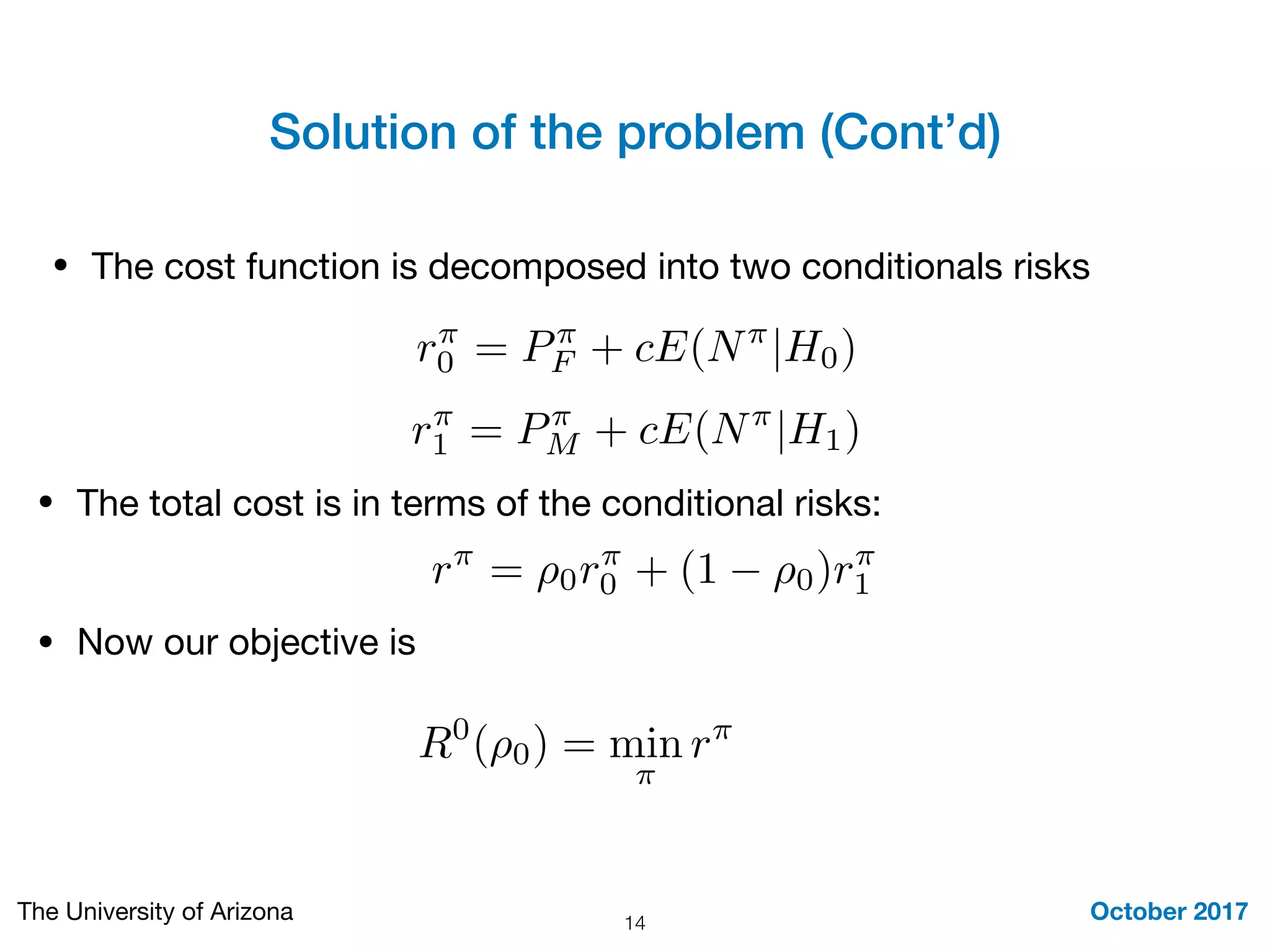 Solution of the problem (Cont’d)
October 2017The University of Arizona 14
• The cost function is decomposed into two conditionals risks
r⇡
0 = P⇡
F + cE(N⇡
|H0)
r⇡
1 = P⇡
M + cE(N⇡
|H1)
r⇡
= ⇢0r⇡
0 + (1 ⇢0)r⇡
1
• The total cost is in terms of the conditional risks:
• Now our objective is
R0
(⇢0) = min
⇡
r⇡
 
