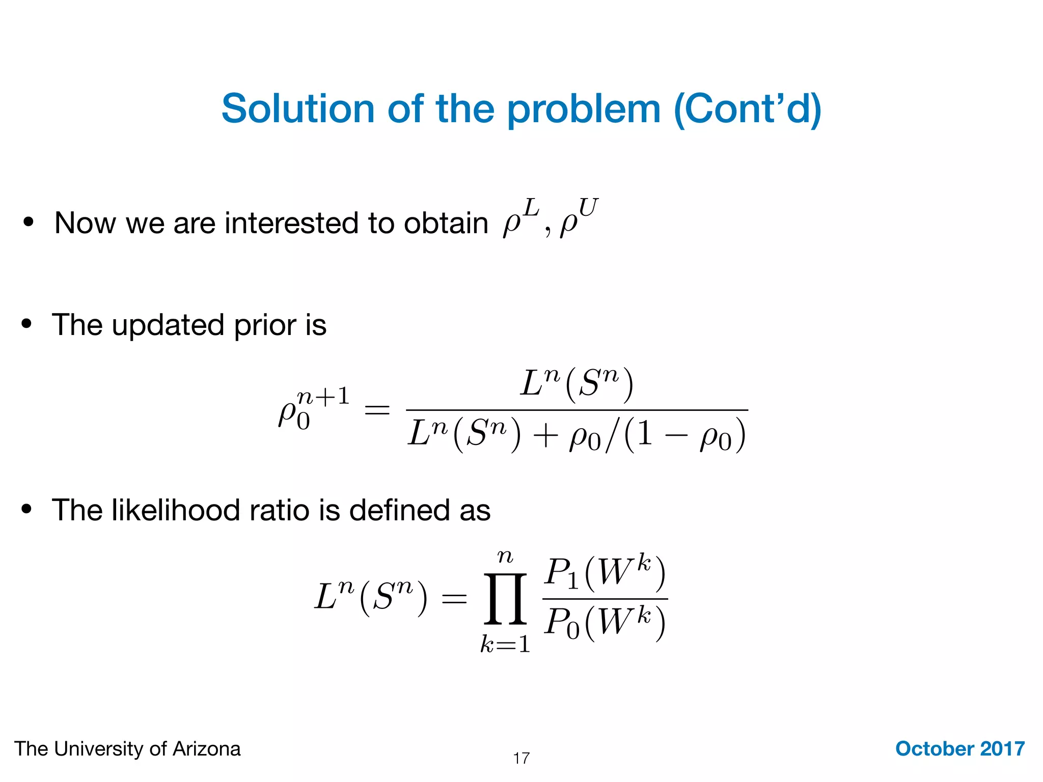 Solution of the problem (Cont’d)
October 2017The University of Arizona 17
• Now we are interested to obtain ⇢L
, ⇢U
• The updated prior is
⇢n+1
0 =
Ln
(Sn
)
Ln(Sn) + ⇢0/(1 ⇢0)
Ln
(Sn
) =
nY
k=1
P1(Wk
)
P0(Wk)
• The likelihood ratio is deﬁned as
 