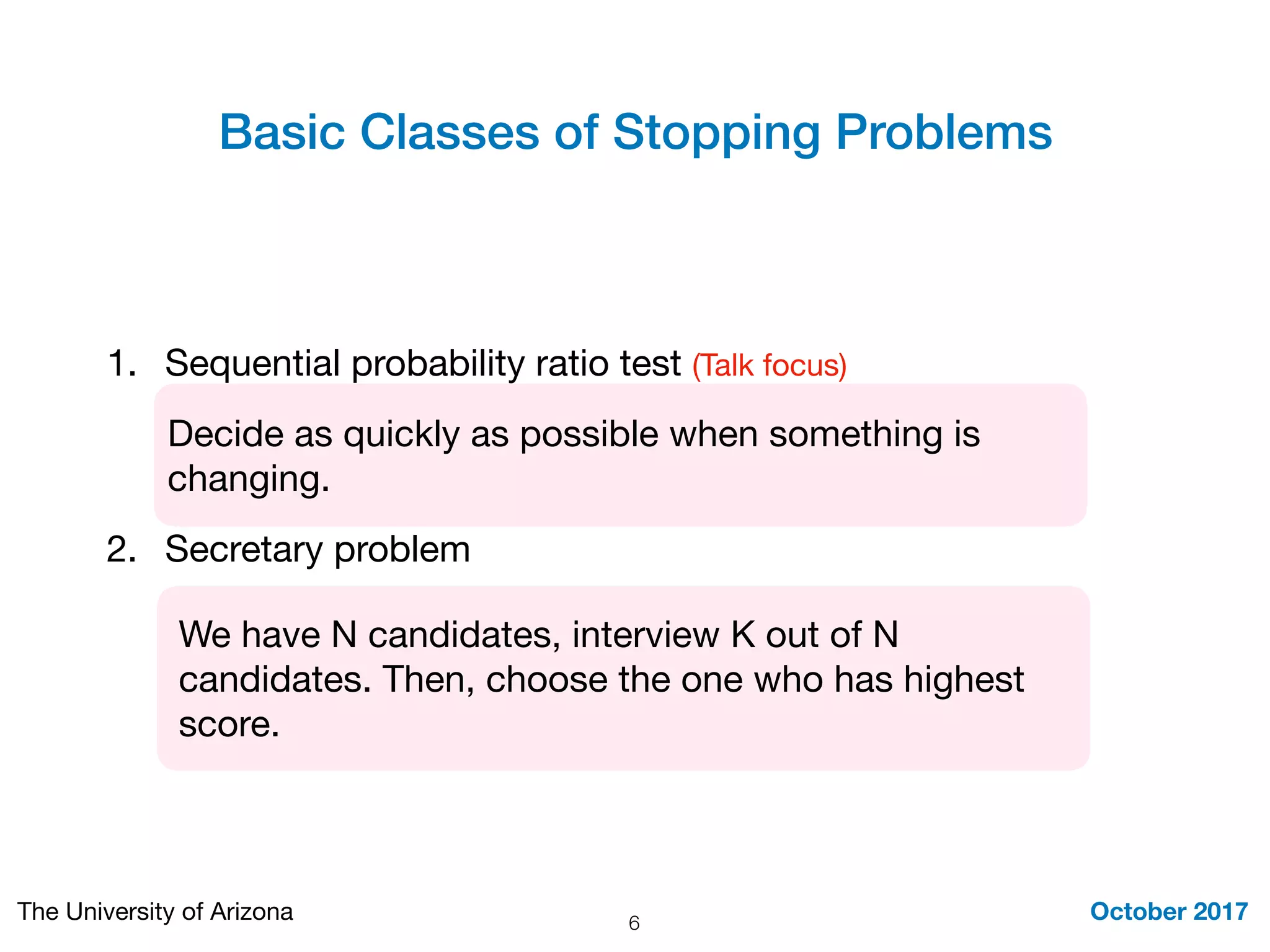 Basic Classes of Stopping Problems
October 2017The University of Arizona
1. Sequential probability ratio test (Talk focus) 

2. Secretary problem
6
We have N candidates, interview K out of N
candidates. Then, choose the one who has highest
score.
Decide as quickly as possible when something is
changing.
 