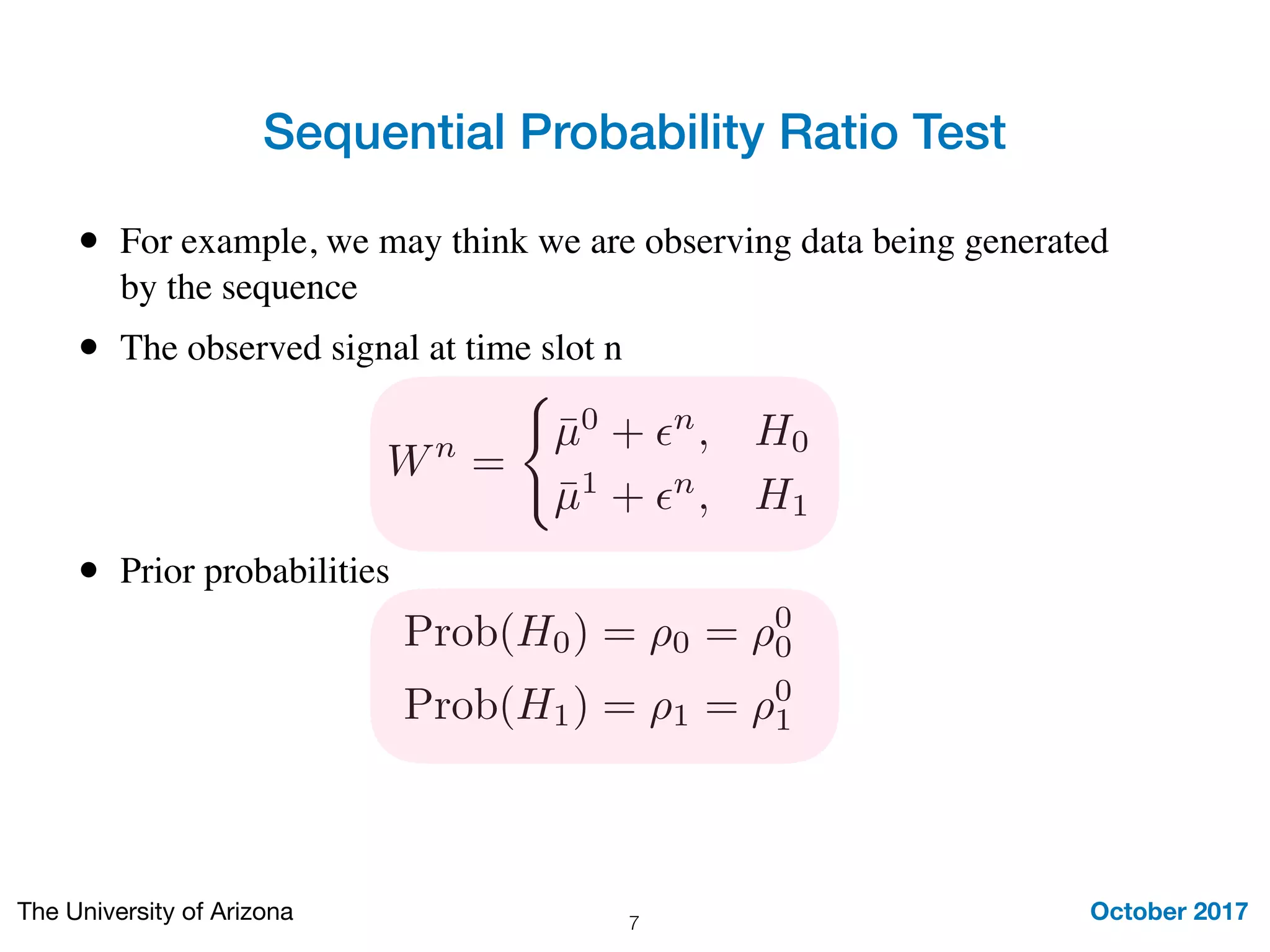 Wn
=
(
¯µ0
+ ✏n
, H0
¯µ1
+ ✏n
, H1
Sequential Probability Ratio Test
October 2017The University of Arizona 7
• For example, we may think we are observing data being generated
by the sequence
• The observed signal at time slot n
• Prior probabilities
Prob(H0) = ⇢0 = ⇢0
0
Prob(H1) = ⇢1 = ⇢0
1
 