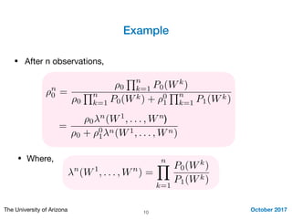 Example
October 2017The University of Arizona 10
⇢n
0 =
⇢0
Qn
k=1 P0(Wk
)
⇢0
Qn
k=1 P0(Wk) + ⇢0
1
Qn
k=1 P1(Wk)
• After n observations,
=
⇢0
n
(W1
, . . . , Wn
⇢0 + ⇢0
1
n(W1, . . . , Wn)
n
(W1
, . . . , Wn
) =
nY
k=1
P0(Wk
)
P1(Wk)
• Where,
)
 