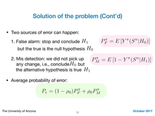 Solution of the problem (Cont’d)
October 2017The University of Arizona 12
• Two sources of error can happen:
1. False alarm: stop and conclude H1
but the true is the null hypothesis H0
2. Mis detection: we did not pick up 

any change, i.e., concludeH0 but
H1the alternative hypothesis is true
P⇡
F = E [Y ⇡
(Sn
|H0)]
P⇡
M = E [1 Y ⇡
(Sn
|H1)]
Pe = (1 ⇢0)P⇡
F + ⇢0P⇡
M
• Average probability of error:
 