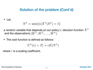 Solution of the problem (Cont’d)
October 2017The University of Arizona 13
• Let,
N⇡
= min{n|X⇡
(Sn
) = 1}
a random variable that depends on our policy , decision function

and the observations
⇡ X⇡
(W1
, W2
, . . . , Wn
)
• The cost function is deﬁned as follows:
U⇡
(c) = Pe + cE(N⇡
)
where is a scaling coeﬃcient.c
 