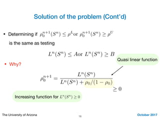 Solution of the problem (Cont’d)
October 2017The University of Arizona 18
• Determining if
⇢n+1
0 =
Ln
(Sn
)
Ln(Sn) + ⇢0/(1 ⇢0)
⇢n+1
0 (Sn
)  ⇢L
or ⇢n+1
0 (Sn
) ⇢U
is the same as testing
Ln
(Sn
)  Aor Ln
(Sn
) B
• Why?
Quasi linear function
0
Increasing function for Ln
(Sn
) 0
 