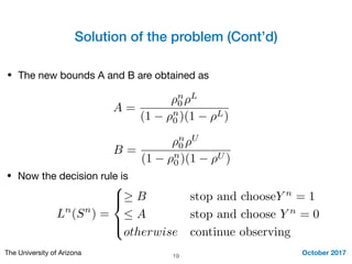 Solution of the problem (Cont’d)
October 2017The University of Arizona 19
• The new bounds A and B are obtained as
A =
⇢n
0 ⇢L
(1 ⇢n
0 )(1 ⇢L)
B =
⇢n
0 ⇢U
(1 ⇢n
0 )(1 ⇢U )
• Now the decision rule is
Ln
(Sn
) =
8
><
>:
B stop and chooseY n
= 1
 A stop and choose Y n
= 0
otherwise continue observing
 