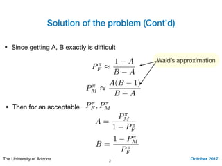 Solution of the problem (Cont’d)
October 2017The University of Arizona 21
• Since getting A, B exactly is diﬃcult
P⇡
F ⇡
1 A
B A
P⇡
M ⇡
A(B 1)
B A
Wald’s approximation
• Then for an acceptable P⇡
F , P⇡
M
A =
P⇡
M
1 P⇡
F
B =
1 P⇡
M
P⇡
F
 