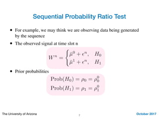Wn
=
(
¯µ0
+ ✏n
, H0
¯µ1
+ ✏n
, H1
Sequential Probability Ratio Test
October 2017The University of Arizona 7
• For example, we may think we are observing data being generated
by the sequence
• The observed signal at time slot n
• Prior probabilities
Prob(H0) = ⇢0 = ⇢0
0
Prob(H1) = ⇢1 = ⇢0
1
 