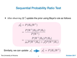 Sequential Probability Ratio Test
October 2017The University of Arizona 8
• After observing W1, update the prior using Baye’s rule as follows
⇢1
0 = P(H0|W1
)
=
P(W1
|H0)P(H0)
P(W1)
=
P(W1
|H0)P(H0)
⇢0P(W1|H0) + ⇢0
1P(W1|H1)
Similarly, we can update ⇢1
1 ⇢1
1 = P(H1|W1
)
 