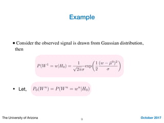 Example
October 2017The University of Arizona
• Consider the observed signal is drawn from Gaussian distribution,
then
9
P(W1
= w|H0) =
1
p
2⇡
exp
✓
1
2
(w ¯µ0
)2
◆
• Let, P0(Wn
) = P(Wn
= wn
|H0)
 