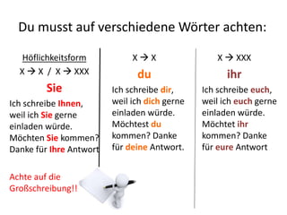 Du musst auf verschiedeneWörter achten: 
Höflichkeitsform 
X  X / X  XXX 
Sie 
Ich schreibe Ihnen, 
weil ich Sie gerne 
einladen würde. 
Möchten Sie kommen? 
Danke für Ihre Antwort 
Achte auf die 
Großschreibung!!! 
X  X 
du 
Ich schreibe dir, 
weil ich dich gerne 
einladen würde. 
Möchtest du 
kommen? Danke 
für deine Antwort. 
X  XXX 
ihr 
Ich schreibe euch, 
weil ich euch gerne 
einladen würde. 
Möchtet ihr 
kommen? Danke 
für eure Antwort 
 