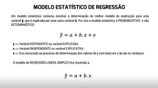 MODELO ESTATÍSTICO DE REGRESSÃO
Um modelo estatístico costuma envolver a determinação do melhor modelo de explicação para uma
variável y, que é explicada por uma outra variável x. Por isto o modelo estatístico é PROBABILÍSTICO e não
DETERMINÍSTICO.
y  Variável DEPENDENTE ou variável EXPLICADA.
x  Variável INDEPENDENTE ou variável EXPLICATIVA.
e  Erro associado ao processo de determinação dos valores de y com base em x (e são os resíduos).
O modelo de REGRESSÃO LINERA SIMPLES fica resumido a:
ො𝑦 = 𝑎 + 𝑏. 𝑥 + 𝑒
ො𝑦 = 𝑎 + 𝑏. 𝑥
 