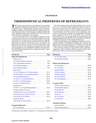 30.1
CHAPTER 30
THERMOPHYSICAL PROPERTIES OF REFRIGERANTS
HIS chapter presents data for thermodynamic and transport
Tproperties of refrigerants, arranged for the occasional user. The
refrigerants have a thermodynamic property chart on pressure-
enthalpy coordinates with an abbreviated set of tabular data for sat-
urated liquid and vapor on the facing page. In addition, tabular data
in the superheated vapor region are given for R-134a to assist stu-
dents working on compression cycle examples.
For each cryogenic fluid, a second table of properties is pro-
vided for vapor at a pressure of one standard atmosphere; these data
are needed when such gases are used in heat transfer or purge gas
applications. For zeotropic blends, including R-729 (air), tables are
incremented in pressure, with properties given for liquid on the
bubble line and vapor on the dew line. This arrangement is used
because pressure is more commonly measured in the field while
servicing equipment; it also highlights the difference between bub-
ble and dew-point temperatures (the “temperature glide” experi-
enced with blends).
Most CFC refrigerants have been deleted. Tables for R-11, R-13,
R-113, R-114, R-141b, R-142b, R-500, R-502, R-503, and R-720
(neon) may be found in the 1997 ASHRAE Handbook—Fundamen-
tals. R-12 has been retained to assist in making comparisons. Re-
vised formulations have been used for many refrigerants; these
conform to international standards, where applicable. Thermody-
namic properties of R-12, R-22, R-32, R-123, R-125, R-134a,
R-143a, R-152a, R-717 (ammonia), and R-744 (carbon dioxide) and
refrigerant blends R-404A, R-407C, R-410A, and R-507 conform to
ISO/DIS Draft Standard 17584, Refrigerant Properties.
Reference states used for most refrigerants correspond to the inter-
national convention of 200 kJ/kg for enthalpy and 1 kJ/(kg·K) for
entropy, both for saturated liquid at 0°C. Exceptions are water and
fluids with very low critical temperatures (e.g., ethylene, cryogens).
These data are intended to help engineers make preliminary
comparisons among unfamiliar fluids. For greater detail and a
wider range of data, see the sources in the References.
Refrigerant Page Refrigerant Page
Halocarbon Refrigerants R-718 (water/steam) . . . . . . . . . . . . . . . . . . . . . . . . . . . . 30.36
Methane Series R-744 (carbon dioxide) . . . . . . . . . . . . . . . . . . . . . . . . . . 30.38
R-12 (dichlorodifluoromethane). . . . . . . . . . . . . . . . . . . 30.2
R-22 (chlorodifluoromethane) . . . . . . . . . . . . . . . . . . . . 30.4 Hydrocarbon Refrigerants
R-23 (trifluoromethane) . . . . . . . . . . . . . . . . . . . . . . . . . 30.6 R-50 (methane) . . . . . . . . . . . . . . . . . . . . . . . . . . . . . . . . 30.40
R-32 (difluoromethane) . . . . . . . . . . . . . . . . . . . . . . . . . 30.8 R-170 (ethane). . . . . . . . . . . . . . . . . . . . . . . . . . . . . . . . . 30.42
Ethane Series R-290 (propane) . . . . . . . . . . . . . . . . . . . . . . . . . . . . . . . 30.44
R-123 (2,2-dichloro-1,1,1-trifluoroethane) . . . . . . . . . . 30.10 R-600 (n-butane) . . . . . . . . . . . . . . . . . . . . . . . . . . . . . . . 30.46
R-124 (2-chloro-1,1,1,2-tetrafluoroethane) . . . . . . . . . . 30.12 R-600a (isobutane) . . . . . . . . . . . . . . . . . . . . . . . . . . . . . 30.48
R-125 (pentafluoroethane) . . . . . . . . . . . . . . . . . . . . . . . 30.14 R-1150 (ethylene) . . . . . . . . . . . . . . . . . . . . . . . . . . . . . . 30.50
R-134a (1,1,1,2-tetrafluoroethane). . . . . . . . . . . . . . . . . 30.16 R-1270 (propylene) . . . . . . . . . . . . . . . . . . . . . . . . . . . . . 30.52
R-143a (1,1,1-trifluoroethane) . . . . . . . . . . . . . . . . . . . . 30.20
R-152a (1,1-difluoroethane). . . . . . . . . . . . . . . . . . . . . . 30.22 Cryogenic Fluids
Propane Series R-702 (normal hydrogen) . . . . . . . . . . . . . . . . . . . . . . . . 30.54
R-245fa (1,1,1,3,3-pentafluoropropane). . . . . . . . . . . . . 30.24 R-702p (parahydrogen) . . . . . . . . . . . . . . . . . . . . . . . . . . 30.56
Zeotropic Blends (% by mass) R-704 (helium) . . . . . . . . . . . . . . . . . . . . . . . . . . . . . . . . 30.58
R-404A [R-125/143a/134a (44/52/4)] . . . . . . . . . . . . . . 30.26 R-728 (nitrogen) . . . . . . . . . . . . . . . . . . . . . . . . . . . . . . . 30.60
R-407C [R-32/125/134a (23/25/52)] . . . . . . . . . . . . . . . 30.28 R-729 (air). . . . . . . . . . . . . . . . . . . . . . . . . . . . . . . . . . . . 30.62
R-410A [R-32/125 (50/50)] . . . . . . . . . . . . . . . . . . . . . . 30.30 R-732 (oxygen) . . . . . . . . . . . . . . . . . . . . . . . . . . . . . . . . 30.64
Azeotropic Blends R-740 (argon) . . . . . . . . . . . . . . . . . . . . . . . . . . . . . . . . . 30.66
R-507A [R-125/143a (50/50)] . . . . . . . . . . . . . . . . . . . . 30.32
Absorption Solutions
Inorganic Refrigerants Ammonia/Water . . . . . . . . . . . . . . . . . . . . . . . . . . . . . . . 30.68
R-717 (ammonia) . . . . . . . . . . . . . . . . . . . . . . . . . . . . . . 30.34 Water/Lithium Bromide . . . . . . . . . . . . . . . . . . . . . . . . . 30.70
The preparation of this chapter is assigned to TC 3.1, Refrigerants and Secondary Coolants.
Related Commercial Resources
Licensedforsingleuser.©2009ASHRAE,Inc.
Copyright © 2009, ASHRAE
 