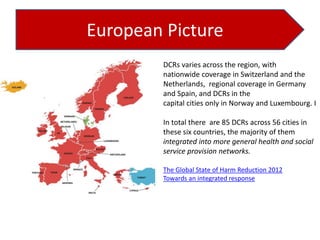 European Picture
DCRs varies across the region, with
nationwide coverage in Switzerland and the
Netherlands, regional coverage in Germany
and Spain, and DCRs in the
capital cities only in Norway and Luxembourg. I
In total there are 85 DCRs across 56 cities in
these six countries, the majority of them
integrated into more general health and social
service provision networks.
The Global State of Harm Reduction 2012
Towards an integrated response

 