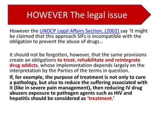 HOWEVER The legal issue
However the UNDCP Legal Affairs Section, (2002) say ‘It might
be claimed that this approach SIFs is incompatible with the
obligation to prevent the abuse of drugs…
It should not be forgotten, however, that the same provisions
create an obligations to treat, rehabilitate and reintegrate
drug addicts, whose implementation depends largely on the
interpretation by the Parties of the terms in question.
If, for example, the purpose of treatment is not only to cure
a pathology, but also to reduce the suffering associated with
it (like in severe pain management), then reducing IV drug
abusers exposure to pathogen agents such as HIV and
hepatitis should be considered as ‘treatment.’

 