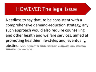 HOWEVER The legal issue
Needless to say that, to be consistent with a
comprehensive demand-reduction strategy, any
such approach would also require counselling
and other health and welfare services, aimed at
promoting healthier life-styles and, eventually,
abstinence. FLEXIBILITY OF TREATY PROVISIONS AS REGARDS HARM REDUCTION
APPROACHES (Decision 74/10)

 