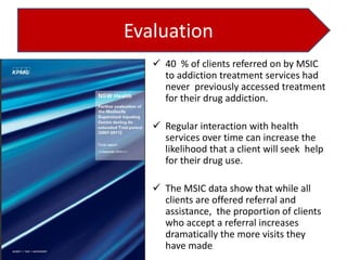 Evaluation
 40 % of clients referred on by MSIC
to addiction treatment services had
never previously accessed treatment
for their drug addiction.
 Regular interaction with health
services over time can increase the
likelihood that a client will seek help
for their drug use.
 The MSIC data show that while all
clients are offered referral and
assistance, the proportion of clients
who accept a referral increases
dramatically the more visits they
have made

 