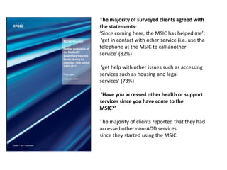 The majority of surveyed clients agreed with
the statements:
‘Since coming here, the MSIC has helped me’:
‘get in contact with other service (i.e. use the
telephone at the MSIC to call another
service’ (82%)
‘get help with other issues such as accessing
services such as housing and legal
services’ (73%)
.
‘Have you accessed other health or support
services since you have come to the
MSIC?’
The majority of clients reported that they had
accessed other non-AOD services
since they started using the MSIC.

 