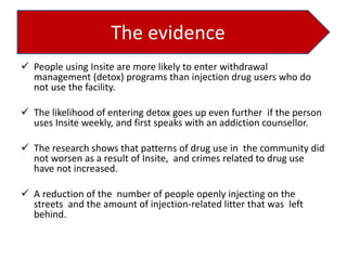 The evidence
 People using Insite are more likely to enter withdrawal
management (detox) programs than injection drug users who do
not use the facility.
 The likelihood of entering detox goes up even further if the person
uses Insite weekly, and first speaks with an addiction counsellor.
 The research shows that patterns of drug use in the community did
not worsen as a result of Insite, and crimes related to drug use
have not increased.
 A reduction of the number of people openly injecting on the
streets and the amount of injection-related litter that was left
behind.

 