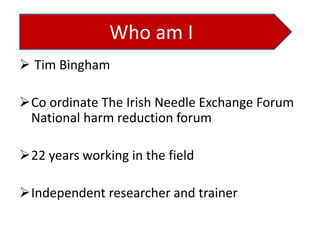 Who am I
 Tim Bingham
Co ordinate The Irish Needle Exchange Forum
National harm reduction forum

22 years working in the field
Independent researcher and trainer

 