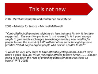 This is not new
2002 Merchants Quay Ireland conference on SIF/MISC
2003 – Minister for Justice – Michael McDowell
“ Controlled injecting rooms might be an idea, because I know it has been
suggested…. The question you have to ask yourself is, is it good enough
simply to give needle exchanges, to exchange needles, new needles for
people to stop the spread of AIDS without at the same time giving some
facilities? What do you expect people who pick up needles to do? “
“I would be very, very loath to have official injecting rooms…I don’t think
that’s a good idea, no. It’s an indictable offence to have heroin………..I’m not
going to go down the road of providing places for people to shoot up
heroin” (RTE 2003)

 