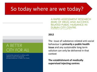 So today where are we today?

2012
The issue of substance-related anti-social
behaviour is primarily a public health
issue and any sustainable long term
solution can only be delivered in that
context
The establishment of medically
supervised injecting centres

 