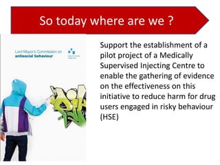 So today where are we ?
Support the establishment of a
pilot project of a Medically
Supervised Injecting Centre to
enable the gathering of evidence
on the effectiveness on this
initiative to reduce harm for drug
users engaged in risky behaviour
(HSE)

 
