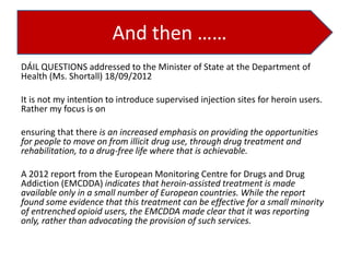 And then ……
DÁIL QUESTIONS addressed to the Minister of State at the Department of
Health (Ms. Shortall) 18/09/2012
It is not my intention to introduce supervised injection sites for heroin users.
Rather my focus is on
ensuring that there is an increased emphasis on providing the opportunities
for people to move on from illicit drug use, through drug treatment and
rehabilitation, to a drug-free life where that is achievable.

A 2012 report from the European Monitoring Centre for Drugs and Drug
Addiction (EMCDDA) indicates that heroin-assisted treatment is made
available only in a small number of European countries. While the report
found some evidence that this treatment can be effective for a small minority
of entrenched opioid users, the EMCDDA made clear that it was reporting
only, rather than advocating the provision of such services.

 