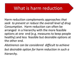 What is harm reduction
Harm reduction complements approaches that
seek to prevent or reduce the overall level of drug
Consumption. Harm reduction can often be
arranged in a hierarchy with the more feasible
options at one end (e.g. measures to keep people
healthy) and less feasible but desirable options at
the other end.
Abstinence can be considered difficult to achieve
but desirable option for harm reduction in such a
hierarchy.

 